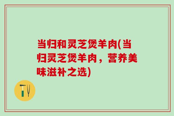 当归和灵芝煲羊肉(当归灵芝煲羊肉，营养美味滋补之选)