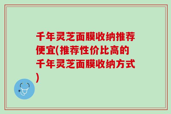 千年灵芝面膜收纳推荐便宜(推荐性价比高的千年灵芝面膜收纳方式)