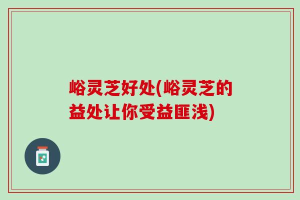 峪灵芝好处(峪灵芝的益处让你受益匪浅) 峪灵芝好处(峪灵芝的益处让你受益匪浅)