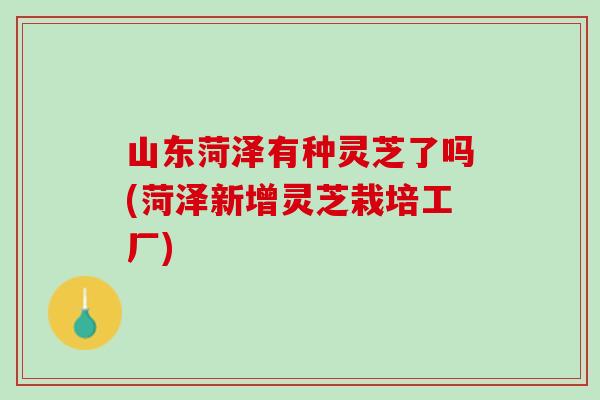 山东菏泽有种灵芝了吗(菏泽新增灵芝栽培工厂)