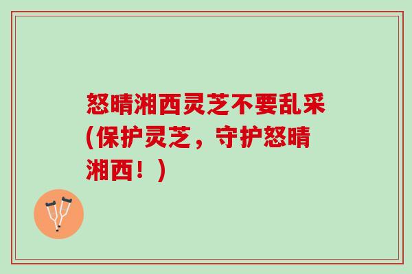 怒晴湘西灵芝不要乱采(保护灵芝，守护怒晴湘西！)