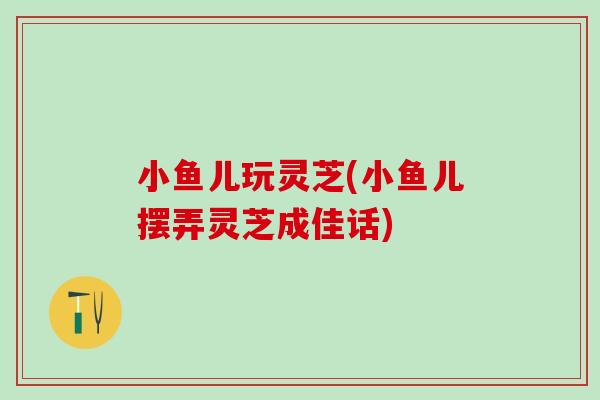 小鱼儿玩灵芝(小鱼儿摆弄灵芝成佳话) 小鱼儿玩灵芝(小鱼儿摆弄灵芝成佳话)