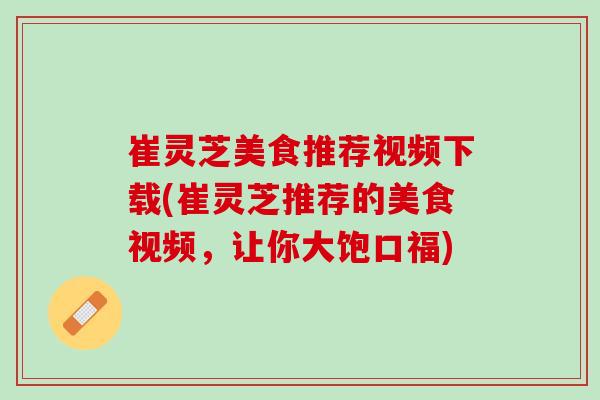 崔灵芝美食推荐视频下载(崔灵芝推荐的美食视频，让你大饱口福)