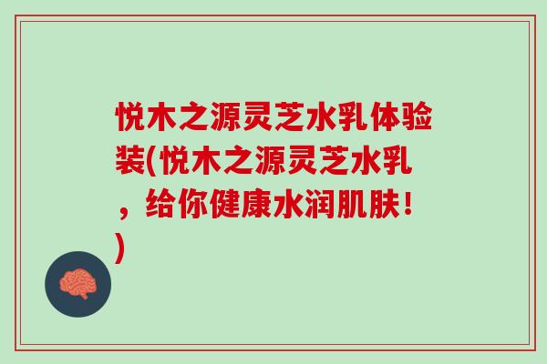 悦木之源灵芝水乳体验装(悦木之源灵芝水乳，给你健康水润！)