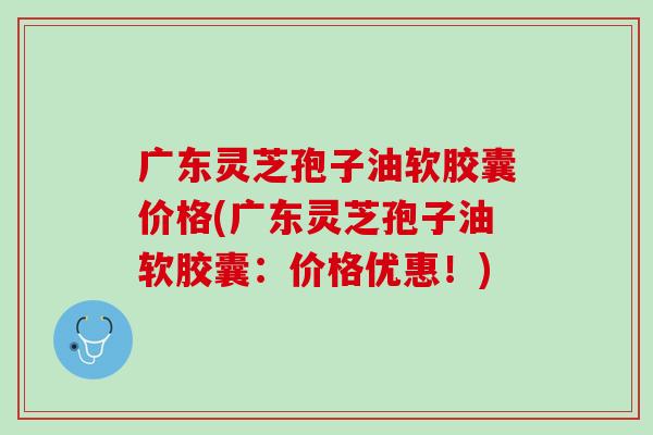 广东灵芝孢子油软胶囊价格(广东灵芝孢子油软胶囊:价格优惠!) 广东灵芝孢子油软胶囊价格(广东灵芝孢子油软胶囊:价格优惠!)