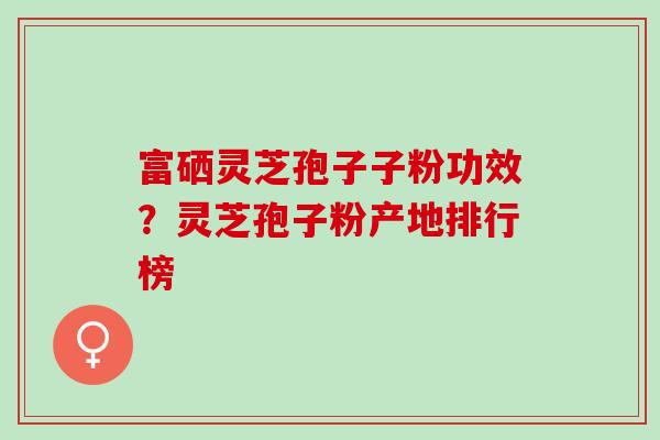 富硒灵芝孢子子粉功效?灵芝孢子粉产地排行榜 富硒灵芝孢子子粉功效?灵芝孢子粉产地排行榜
