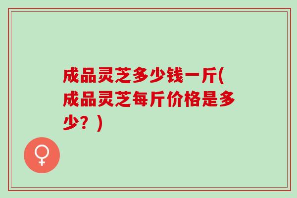 成品灵芝多少钱一斤(成品灵芝每斤价格是多少？)