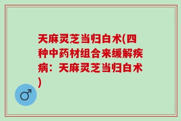 天麻灵芝当归白术(四种材组合来缓解：天麻灵芝当归白术)