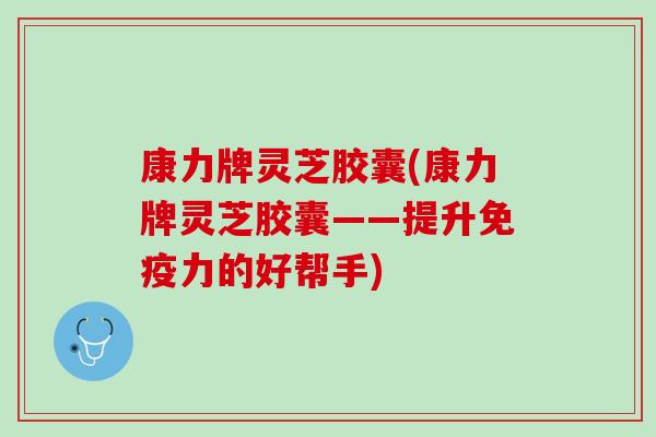 康力牌灵芝胶囊(康力牌灵芝胶囊——提升免疫力的好帮手)