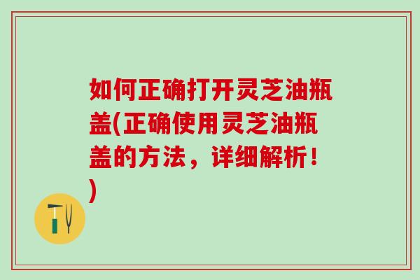 如何正确打开灵芝油瓶盖(正确使用灵芝油瓶盖的方法,详细解析!) 如何正确打开灵芝油瓶盖(正确使用灵芝油瓶盖的方法,详细解析!)