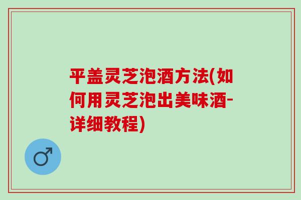 平盖灵芝泡酒方法(如何用灵芝泡出美味酒-详细教程)