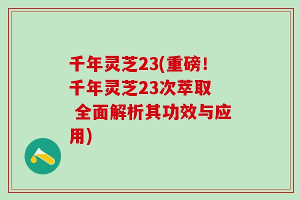 千年灵芝23(重磅!千年灵芝23次萃取 全面解析其功效与应用) 千年灵芝23(重磅!千年灵芝23次萃取 全面解析其功效与应用)