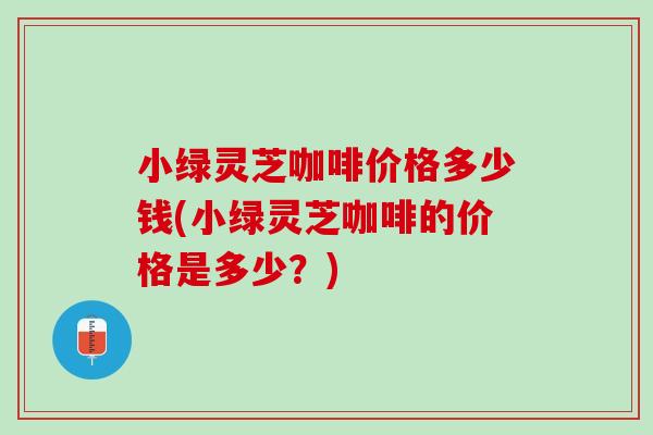 小绿灵芝咖啡价格多少钱(小绿灵芝咖啡的价格是多少?) 小绿灵芝咖啡价格多少钱(小绿灵芝咖啡的价格是多少?)