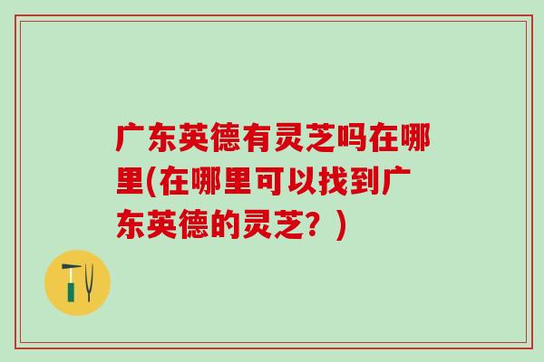 广东英德有灵芝吗在哪里(在哪里可以找到广东英德的灵芝?) 广东英德有灵芝吗在哪里(在哪里可以找到广东英德的灵芝?)