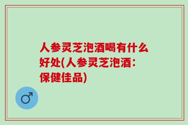 人参灵芝泡酒喝有什么好处(人参灵芝泡酒：保健佳品)