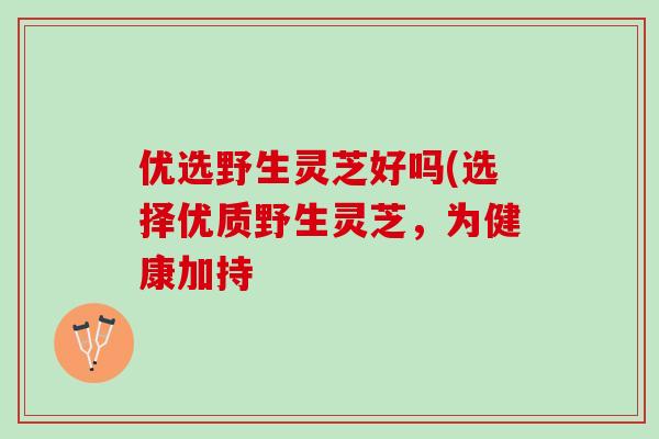 优选野生灵芝好吗(选择优质野生灵芝,为健康加持 优选野生灵芝好吗(选择优质野生灵芝,为健康加持