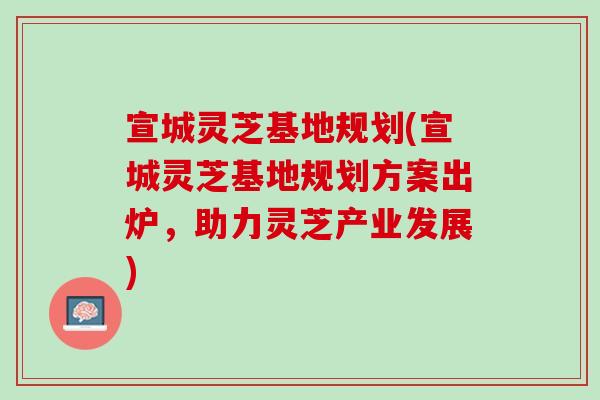 宣城灵芝基地规划(宣城灵芝基地规划方案出炉，助力灵芝产业发展)