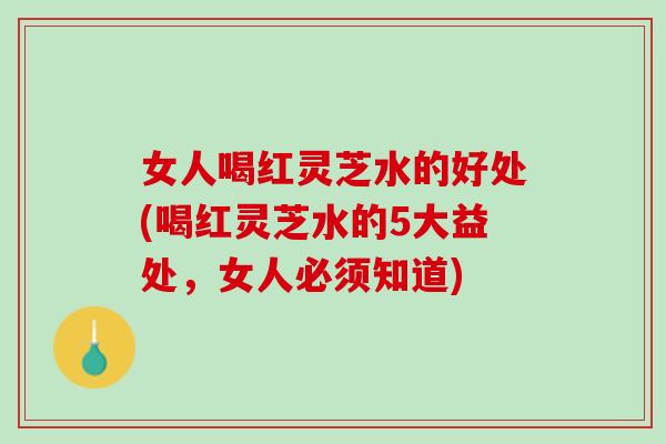 女人喝红灵芝水的好处(喝红灵芝水的5大益处,女人必须知道) 女人喝红灵芝水的好处(喝红灵芝水的5大益处,女人必须知道)