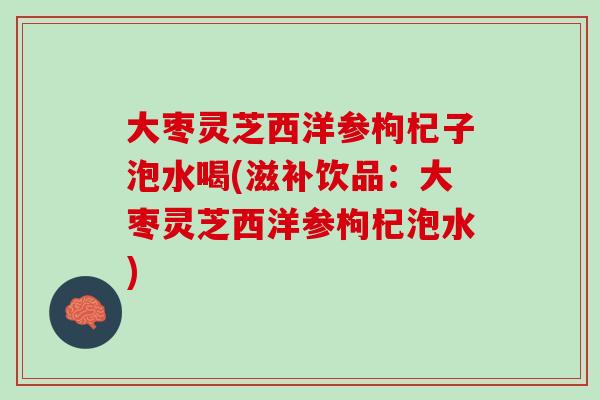 大枣灵芝西洋参枸杞子泡水喝(滋补饮品：大枣灵芝西洋参枸杞泡水)