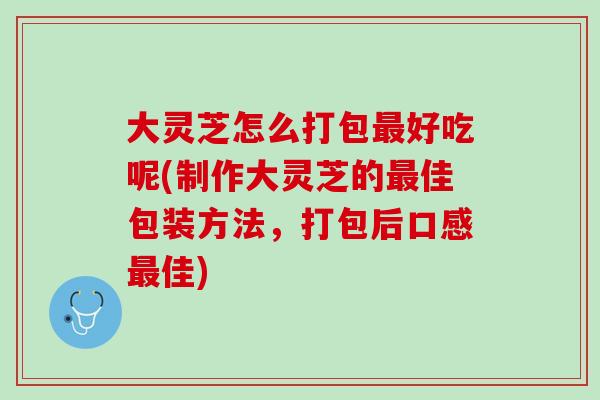 大灵芝怎么打包好吃呢(制作大灵芝的佳包装方法,打包后口感佳) 大灵芝怎么打包好吃呢(制作大灵芝的佳包装方法,打包后口感佳)