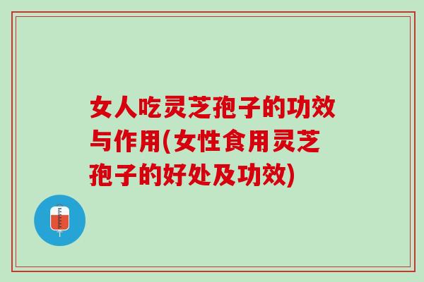 女人吃灵芝孢子的功效与作用(女性食用灵芝孢子的好处及功效)