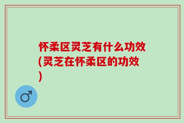怀柔区灵芝有什么功效(灵芝在怀柔区的功效)