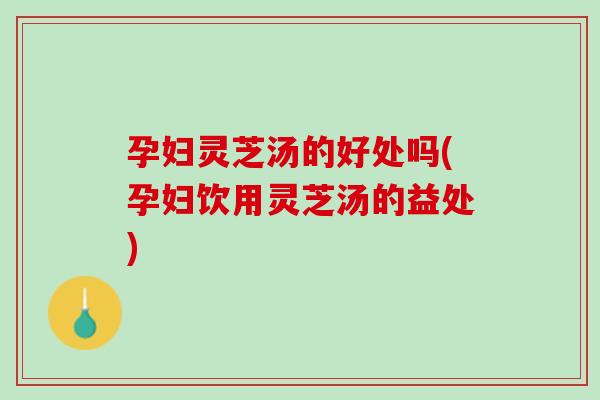 孕妇灵芝汤的好处吗(孕妇饮用灵芝汤的益处)