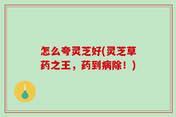 怎么夸灵芝好(灵芝草药之王，药到病除！)