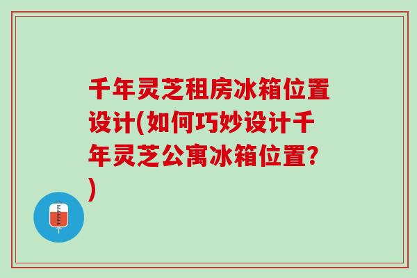 千年灵芝租房冰箱位置设计(如何巧妙设计千年灵芝公寓冰箱位置？)