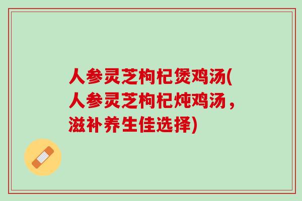 人参灵芝枸杞煲鸡汤(人参灵芝枸杞炖鸡汤，滋补养生佳选择)