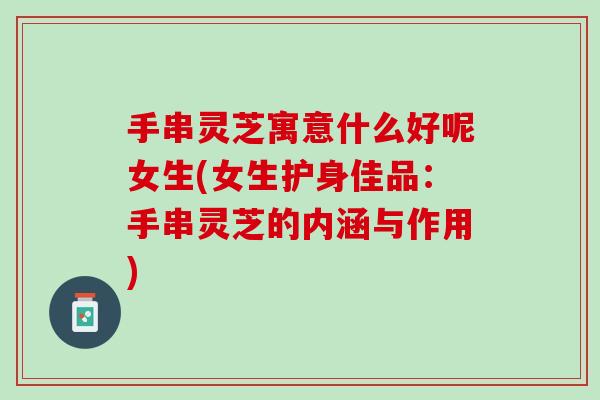 手串灵芝寓意什么好呢女生(女生护身佳品：手串灵芝的内涵与作用)