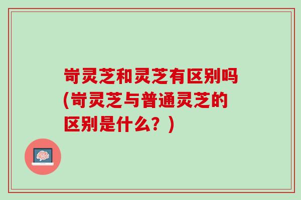 岢灵芝和灵芝有区别吗(岢灵芝与普通灵芝的区别是什么?) 岢灵芝和灵芝有区别吗(岢灵芝与普通灵芝的区别是什么?)