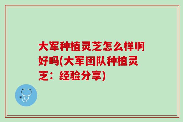 大军种植灵芝怎么样啊好吗(大军团队种植灵芝：经验分享)