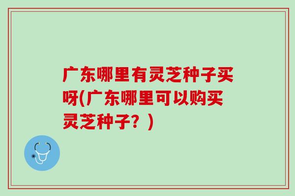 广东哪里有灵芝种子买呀(广东哪里可以购买灵芝种子?) 广东哪里有灵芝种子买呀(广东哪里可以购买灵芝种子?)