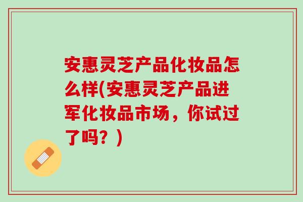 安惠灵芝产品化妆品怎么样(安惠灵芝产品进军化妆品市场，你试过了吗？)