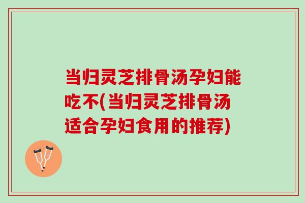 当归灵芝排骨汤孕妇能吃不(当归灵芝排骨汤适合孕妇食用的推荐)