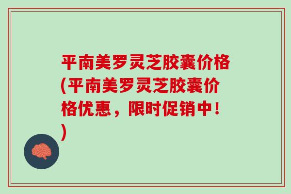 平南美罗灵芝胶囊价格(平南美罗灵芝胶囊价格优惠，限时促销中！)