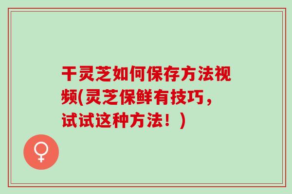 干灵芝如何保存方法视频(灵芝保鲜有技巧，试试这种方法！)