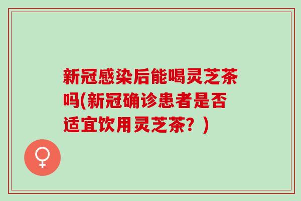 新冠后能喝灵芝茶吗(新冠确诊患者是否适宜饮用灵芝茶?) 新冠后能喝灵芝茶吗(新冠确诊患者是否适宜饮用灵芝茶?)