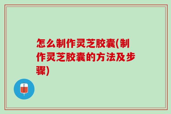 怎么制作灵芝胶囊(制作灵芝胶囊的方法及步骤) 怎么制作灵芝胶囊(制作灵芝胶囊的方法及步骤)