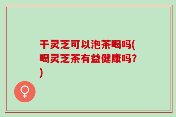 干灵芝可以泡茶喝吗(喝灵芝茶有益健康吗？)