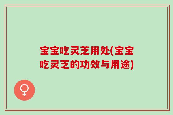 宝宝吃灵芝用处(宝宝吃灵芝的功效与用途)