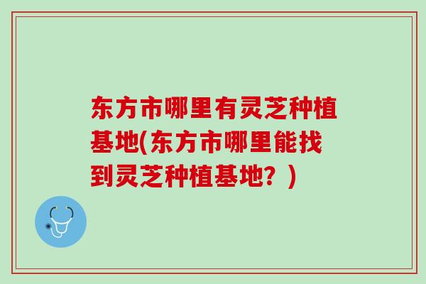 东方市哪里有灵芝种植基地(东方市哪里能找到灵芝种植基地？)
