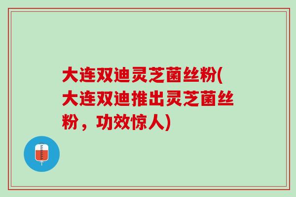 大连双迪灵芝菌丝粉(大连双迪推出灵芝菌丝粉，功效惊人)