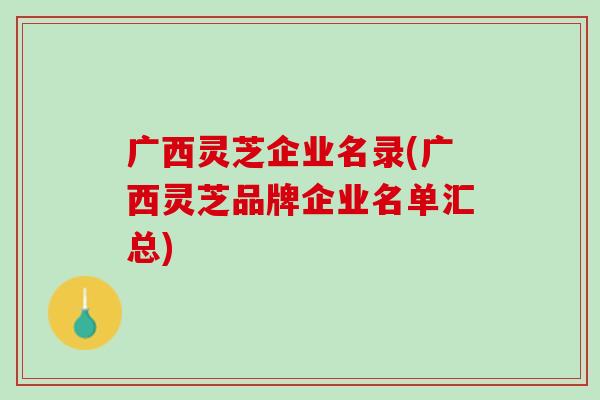 广西灵芝企业名录(广西灵芝品牌企业名单汇总)