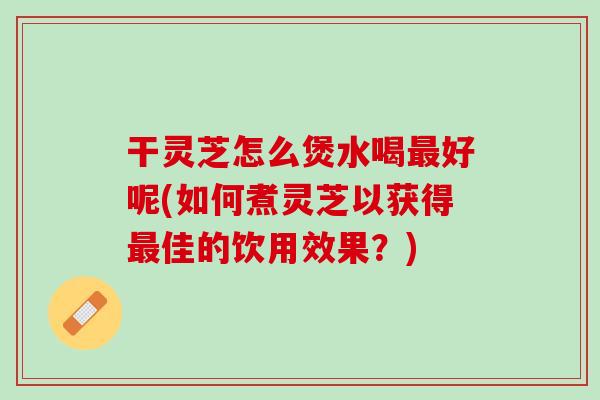 干灵芝怎么煲水喝好呢(如何煮灵芝以获得佳的饮用效果?) 干灵芝怎么煲水喝好呢(如何煮灵芝以获得佳的饮用效果?)