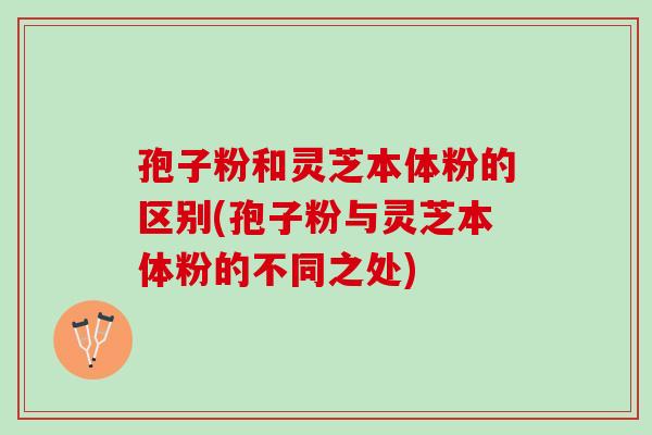 孢子粉和灵芝本体粉的区别(孢子粉与灵芝本体粉的不同之处)