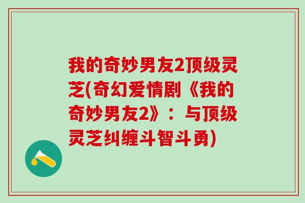我的奇妙男友2灵芝(奇幻爱情剧《我的奇妙男友2》：与灵芝纠缠斗智斗勇)