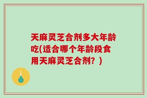天麻灵芝合剂多大年龄吃(适合哪个年龄段食用天麻灵芝合剂?) 天麻灵芝合剂多大年龄吃(适合哪个年龄段食用天麻灵芝合剂?)