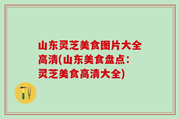 山东灵芝美食图片大全高清(山东美食盘点:灵芝美食高清大全) 山东灵芝美食图片大全高清(山东美食盘点:灵芝美食高清大全)